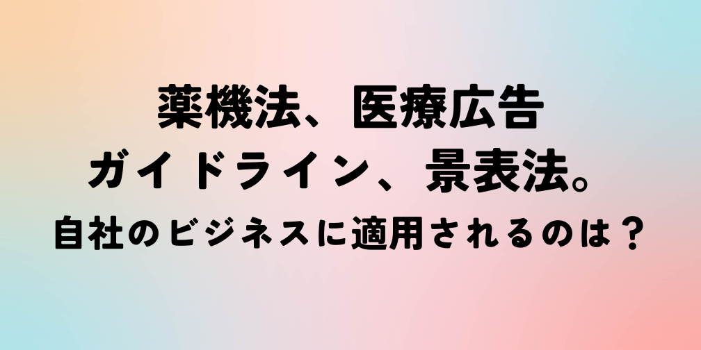 薬機法、医療広告ガイドライン、景表法。自社のビジネスに適用されるのは？｜薬機法ライティング